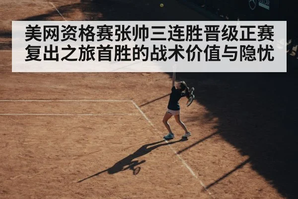 美网资格赛张帅三连胜晋级正赛复出之旅首胜的战术价值与隐忧