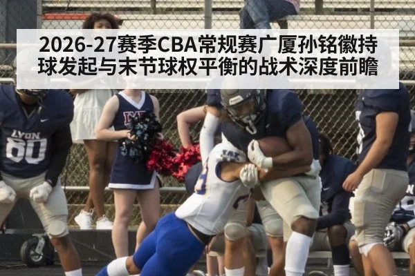 2026-27赛季CBA常规赛广厦孙铭徽持球发起与末节球权平衡的战术深度前瞻